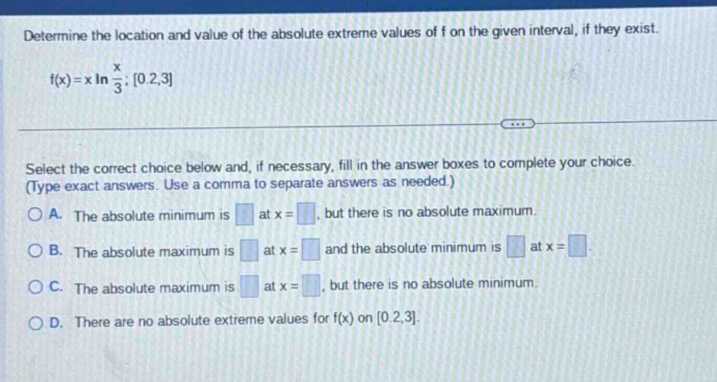 determine the location and value of the absolute extreme values of f on the given interval, if they exist. f(x)=x ln(x/3); 0.2,3 select the correct choice below and, if necessary, fill in the answer boxes to complete your choice. (type exact answers. use a comma to separate answers as needed.) a. the absolute minimum is at x =, but there is no absolute maximum. b. the absolute maximum is at x = and the absolute minimum is at x =. c. the absolute maximum is at x =, but there is no absolute minimum. d. there are no absolute extreme values for f(x) on 0.2,3.