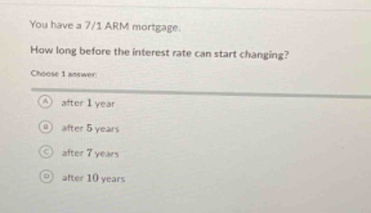 you have a 7/1 arm mortgage. how long before the interest rate can start changing? choose 1 answer: a after 1 year b after 5 years c after 7 years d after 10 years