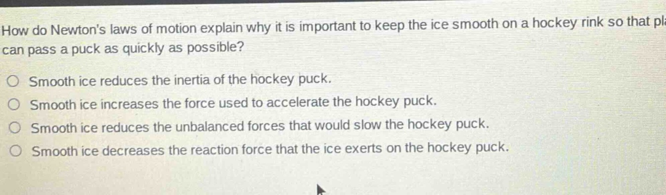 how do newtons laws of motion explain why it is important to keep the ice smooth on a hockey rink so that players can pass a puck as quickly as possible?\nsmooth ice reduces the inertia of the hockey puck.\nsmooth ice increases the force used to accelerate the hockey puck.\nsmooth ice reduces the unbalanced forces that would slow the hockey puck.\nsmooth ice decreases the reaction force that the ice exerts on the hockey puck.