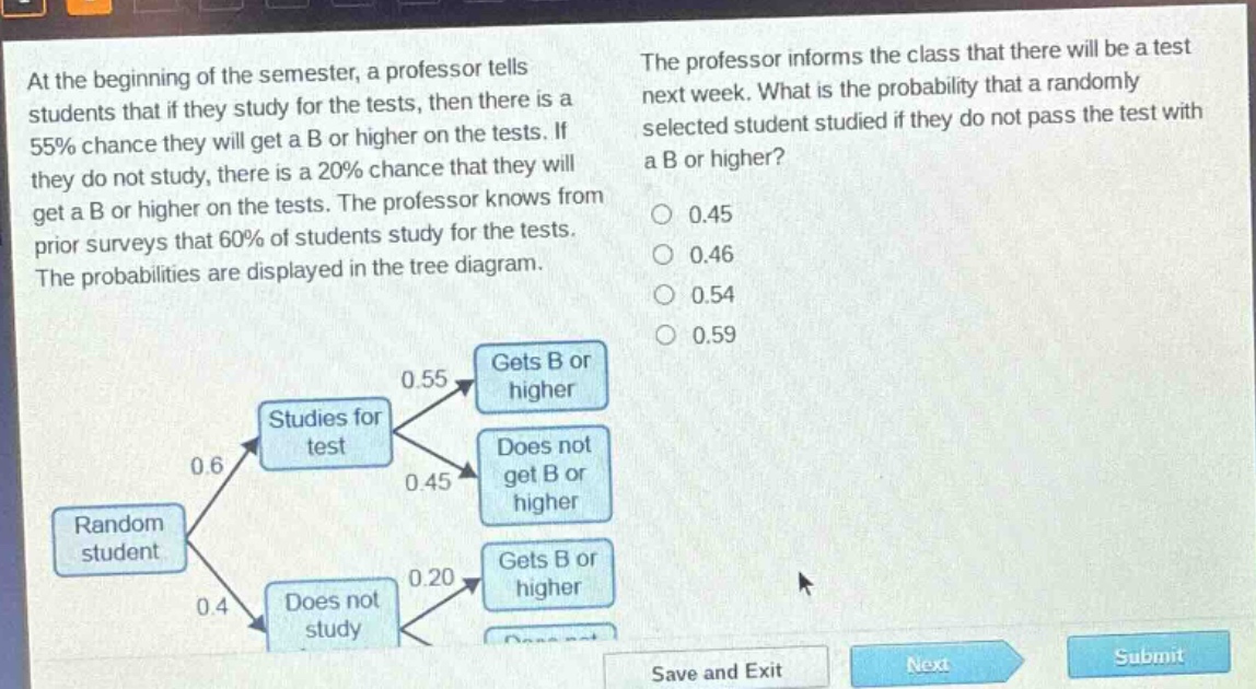 at the beginning of the semester, a professor tells students that if they study for the tests, then there is a 55% chance they will get a b or higher on the tests. if they do not study, there is a 20% chance that they will get a b or higher on the tests. the professor knows from prior surveys that 60% of students study for the tests. the probabilities are displayed in the tree diagram. the professor informs the class that there will be a test next week. what is the probability that a randomly selected student studied if they do not pass the test with a b or higher? 0.45 0.46 0.54 0.59