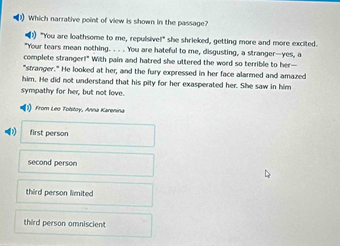 which narrative point of view is shown in the passage? \you are loathsome to me, repulsive!\ she shrieked, getting more and more excited. \your tears mean nothing. . . . you are hateful to me, disgusting, a stranger—yes, a complete stranger!\ with pain and hatred she uttered the word so terrible to her—\stranger.\ he looked at her, and the fury expressed in her face alarmed and amazed him. he did not understand that his pity for her exasperated her. she saw in him sympathy for her, but not love. from leo tolstoy, anna karenina first person second person third person limited third person omniscient