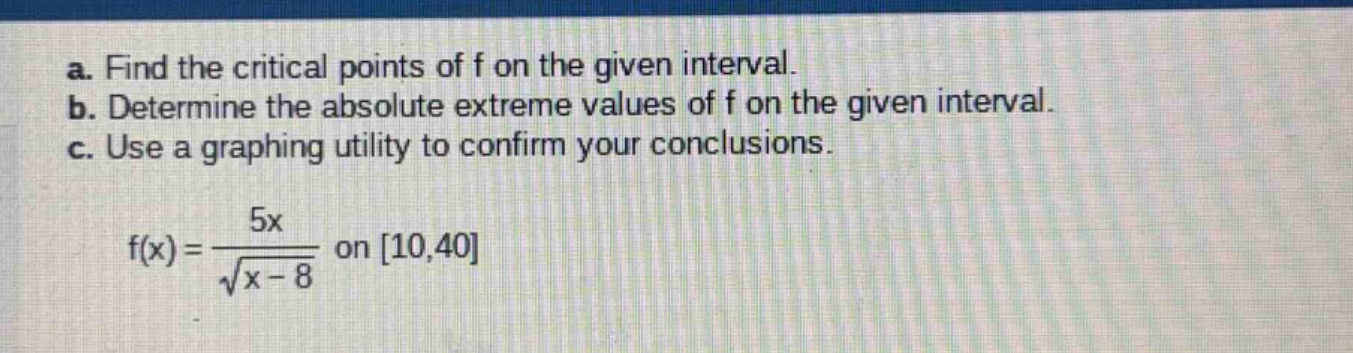 a. find the critical points of f on the given interval. b. determine the absolute extreme values of f on the given interval. c. use a graphing utility to confirm your conclusions. f(x) = 5x / √(x - 8) on 10,40