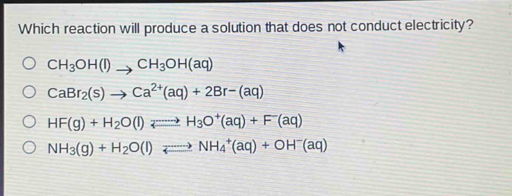 which reaction will produce a solution that does not conduct electricity?\no ch3oh(l) → ch3oh(aq)\no cabr2(s) → ca2+(aq) + 2br-(aq)\no hf(g) + h2o(l) ⇌ h3o+(aq) + f-(aq)\no nh3(g) + h2o(l) ⇌ nh4+(aq) + oh-(aq)