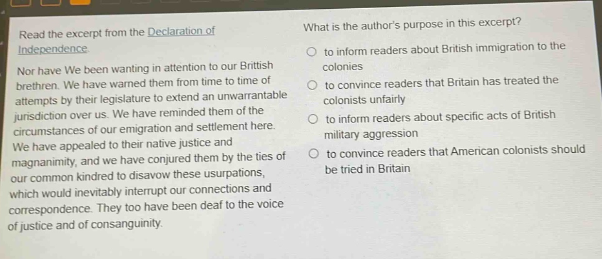 read the excerpt from the declaration of independence. nor have we been wanting in attention to our british brethren. we have warned them from time to time of attempts by their legislature to extend an unwarrantable jurisdiction over us. we have reminded them of the circumstances of our emigration and settlement here. we have appealed to their native justice and magnanimity, and we have conjured them by the ties of our common kindred to disavow these usurpations, which would inevitably interrupt our connections and correspondence. they too have been deaf to the voice of justice and of consanguinity. what is the authors purpose in this excerpt? to inform readers about british immigration to the colonies to convince readers that britain has treated the colonists unfairly to inform readers about specific acts of british military aggression to convince readers that american colonists should be tried in britain
