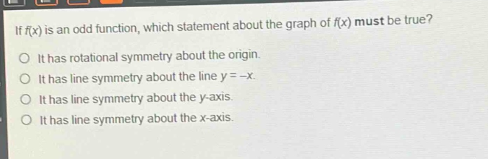 if f(x) is an odd function, which statement about the graph of f(x) must be true? it has rotational symmetry about the origin. it has line symmetry about the line y = -x. it has line symmetry about the y - axis. it has line symmetry about the x - axis.