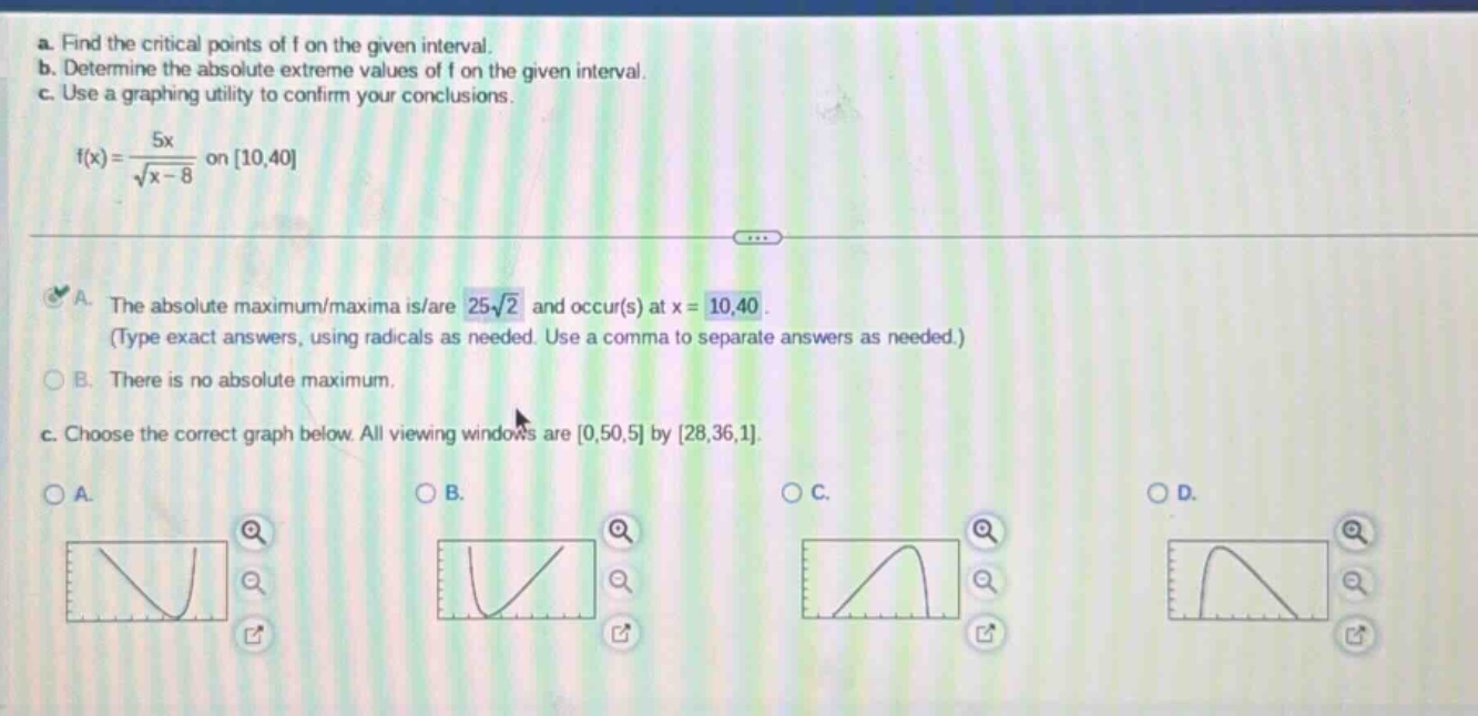 a. find the critical points of f on the given interval. b. determine the absolute extreme values of f on the given interval. c. use a graphing utility to confirm your conclusions. f(x)=5x/√(x - 8) on 10,40 a. the absolute maximum/maxima is/are 25√2 and occur(s) at x = 10,40. (type exact answers, using radicals as needed. use a comma to separate answers as needed.) b. there is no absolute maximum. c. choose the correct graph below. all viewing windows are 0,50,5 by 28,36,1.