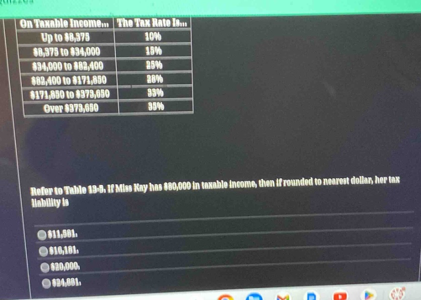 on taxable income... the tax rate is... up to $8,375 10% $8,375 to $34,000 15% $34,000 to $82,400 25% $82,400 to $171,850 28% $171,850 to $373,650 33% over $373,650 35% refer to table 19 - 8, if miss kay has $80,000 in taxable income, then if rounded to nearest dollar, her tax liability is $11,501, $10,101, $20,000, $24,801,