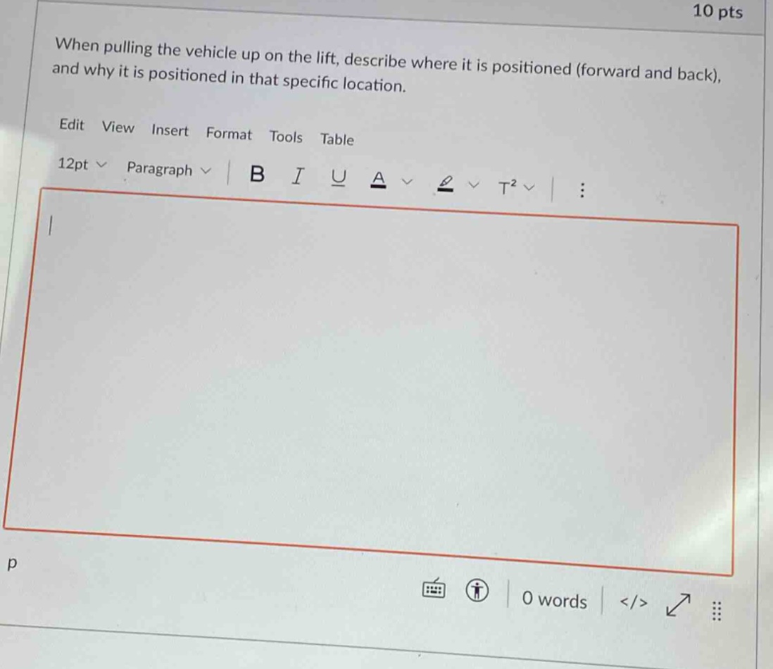 10 pts when pulling the vehicle up on the lift, describe where it is positioned (forward and back), and why it is positioned in that specific location. edit view insert format tools table 12pt paragraph b i u a t² : p 0 words </>