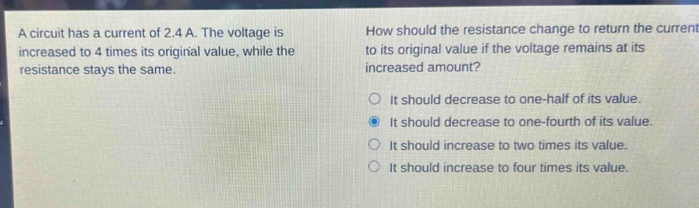 a circuit has a current of 2.4 a. the voltage is increased to 4 times its original value, while the resistance stays the same. how should the resistance change to return the current to its original value if the voltage remains at its increased amount? it should decrease to one - half of its value. it should decrease to one - fourth of its value. it should increase to two times its value. it should increase to four times its value.