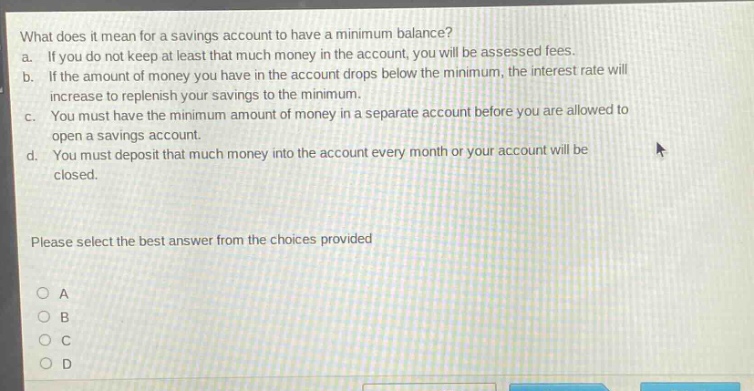 what does it mean for a savings account to have a minimum balance? a. if you do not keep at least that much money in the account, you will be assessed fees. b. if the amount of money you have in the account drops below the minimum, the interest rate will increase to replenish your savings to the minimum. c. you must have the minimum amount of money in a separate account before you are allowed to open a savings account. d. you must deposit that much money into the account every month or your account will be closed. please select the best answer from the choices provided
