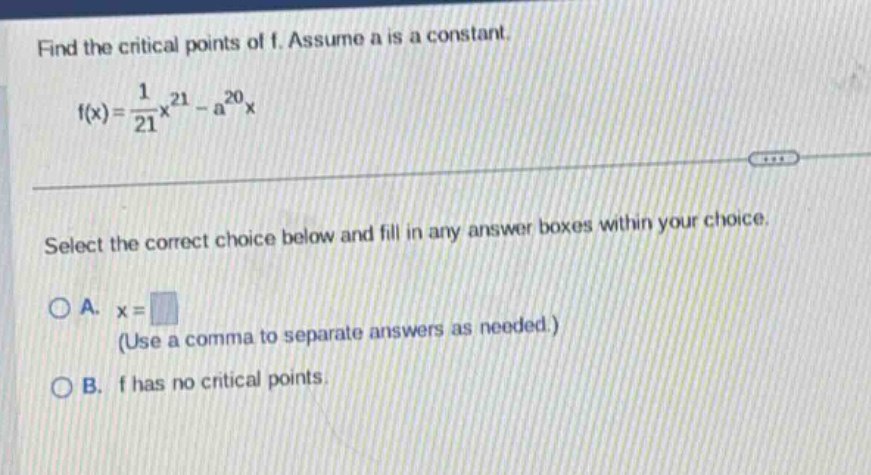 find the critical points of f. assume a is a constant. f(x)=1/21x^21 - a^20x select the correct choice below and fill in any answer boxes within your choice. a. x= (use a comma to separate answers as needed.) b. f has no critical points.