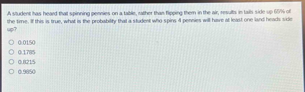 a student has heard that spinning pennies on a table, rather than flipping them in the air, results in tails side up 65% of the time. if this is true, what is the probability that a student who spins 4 pennies will have at least one land heads side up?\n0.0150\n0.1785\n0.8215\n0.9850