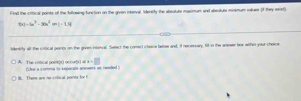 find the critical points of the following function on the given interval. identify the absolute maximum and absolute minimum values (if they exist). f(x)=5x³ - 30x² on -1,5 identify all the critical points on the given interval. select the correct choice below and, if necessary, fill in the answer box within your choice. a. the critical point(s) occur(s) at x = (use a comma to separate answers as needed.) b. there are no critical points for f.