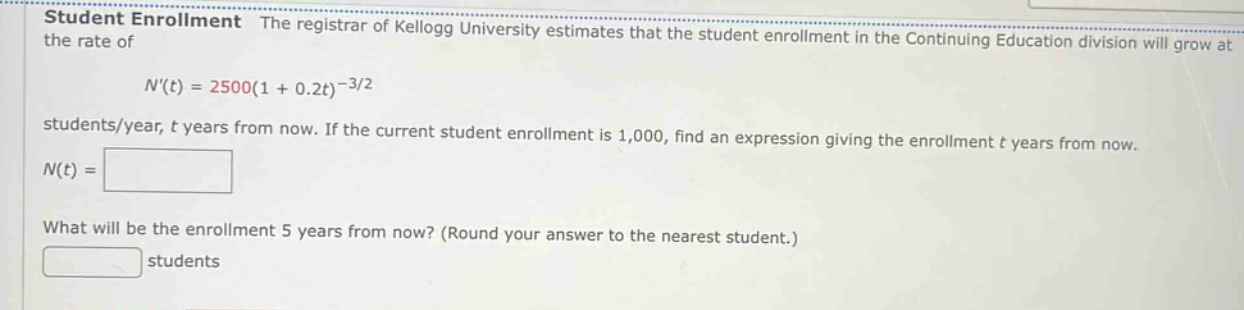 student enrollment the registrar of kellogg university estimates that the student enrollment in the continuing education division will grow at the rate of n(t)=2500(1 + 0.2t)^(-3/2) students/year, t years from now. if the current student enrollment is 1,000, find an expression giving the enrollment t years from now. n(t)= what will be the enrollment 5 years from now? (round your answer to the nearest student.) students