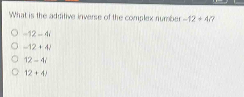 what is the additive inverse of the complex number -12 + 4i?\n-12 - 4i\n-12 + 4i\n12 - 4i\n12 + 4i