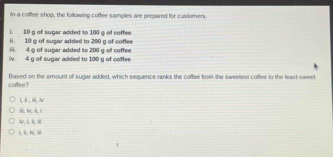 in a coffee shop, the following coffee samples are prepared for customers.\ni. 10 g of sugar added to 100 g of coffee\nii. 10 g of sugar added to 200 g of coffee\niii. 4 g of sugar added to 200 g of coffee\niv. 4 g of sugar added to 100 g of coffee\nbased on the amount of sugar added, which sequence ranks the coffee from the sweetest coffee to the least - sweet coffee?\no i, ii, iii, iv\no iii, iv, ii, i\no iv, i, ii, iii\no i, ii, iv, iii