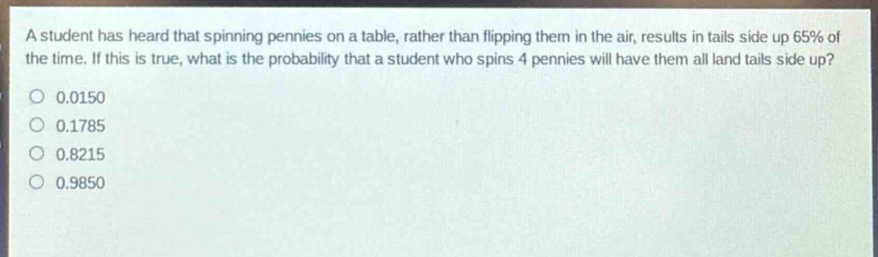 a student has heard that spinning pennies on a table, rather than flipping them in the air, results in tails side up 65% of the time. if this is true, what is the probability that a student who spins 4 pennies will have them all land tails side up?\n0.0150\n0.1785\n0.8215\n0.9850