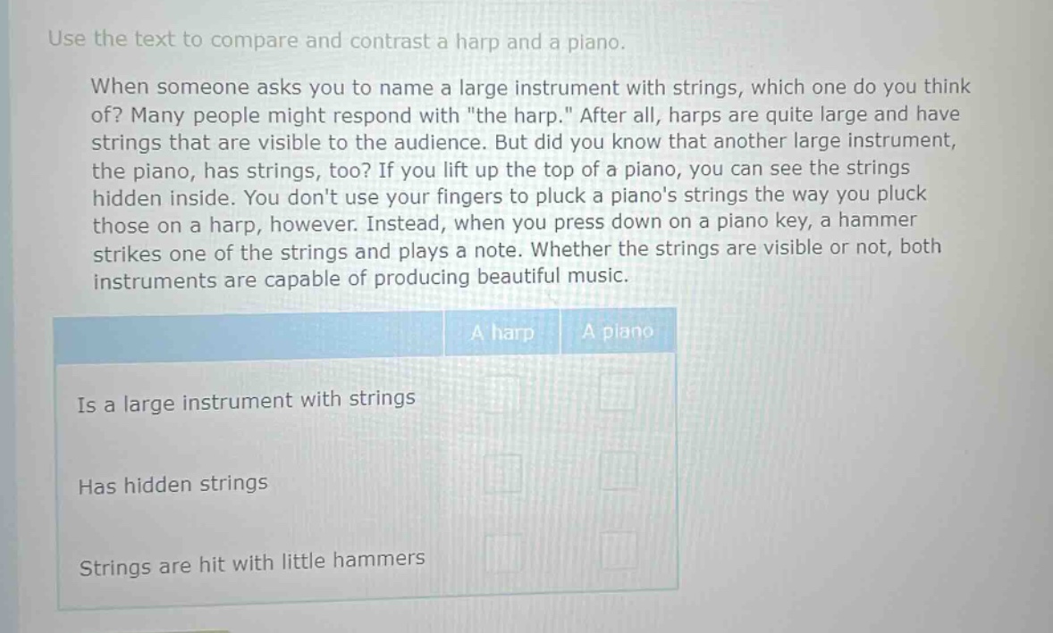 use the text to compare and contrast a harp and a piano. when someone asks you to name a large instrument with strings, which one do you think of? many people might respond with \the harp.\ after all, harps are quite large and have strings that are visible to the audience. but did you know that another large instrument, the piano, has strings, too? if you lift up the top of a piano, you can see the strings hidden inside. you dont use your fingers to pluck a pianos strings the way you pluck those on a harp, however. instead, when you press down on a piano key, a hammer strikes one of the strings and plays a note. whether the strings are visible or not, both instruments are capable of producing beautiful music. a harp a piano is a large instrument with strings has hidden strings strings are hit with little hammers