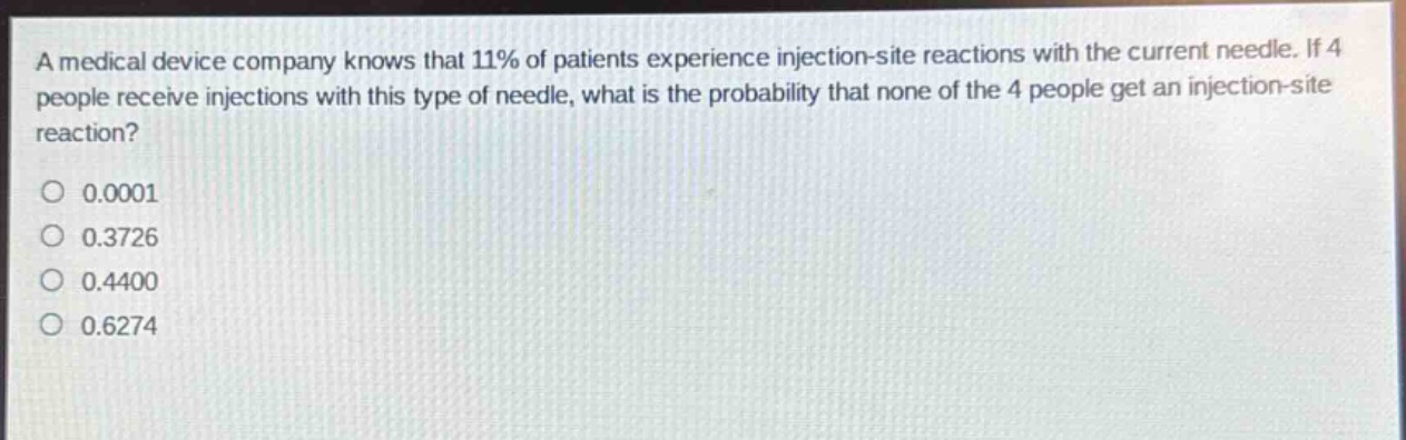 a medical device company knows that 11% of patients experience injection - site reactions with the current needle. if 4 people receive injections with this type of needle, what is the probability that none of the 4 people get an injection - site reaction?\n0.0001\n0.3726\n0.4400\n0.6274