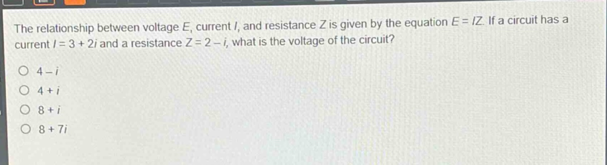 the relationship between voltage e, current i, and resistance z is given by the equation e = iz. if a circuit has a current i = 3 + 2i and a resistance z = 2 - i, what is the voltage of the circuit?\no 4 - i\no 4 + i\no 8 + i\no 8 + 7i