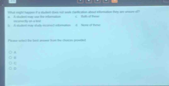 what might happen if a student does not seek clarification about information they are unsure of? a. a student may use the information incorrectly on a test b. a student may study incorrect information c. both of these d. none of these please select the best answer from the choices provided