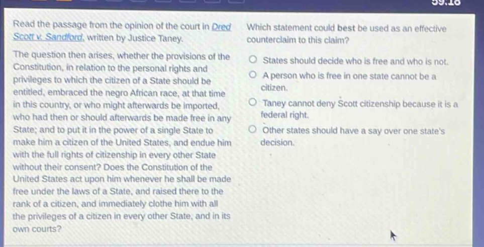 read the passage from the opinion of the court in dred scott v. sandford, written by justice taney. the question then arises, whether the provisions of the constitution, in relation to the personal rights and privileges to which the citizen of a state should be entitled, embraced the negro african race, at that time in this country, or who might afterwards be imported, who had then or should afterwards be made free in any state; and to put it in the power of a single state to make him a citizen of the united states, and endue him with the full rights of citizenship in every other state without their consent? does the constitution of the united states act upon him whenever he shall be made free under the laws of a state, and raised there to the rank of a citizen, and immediately clothe him with all the privileges of a citizen in every other state, and in its own courts? which statement could best be used as an effective counter - claim to this claim? states should decide who is free and who is not. a person who is free in one state cannot be a citizen. taney cannot deny scott citizenship because it is a federal right. other states should have a say over one states decision.