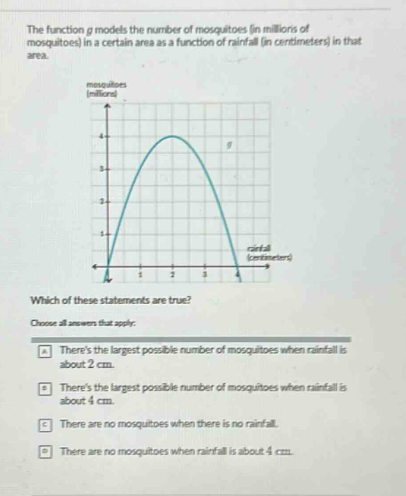 the function g models the number of mosquitoes (in millions of mosquitoes) in a certain area as a function of rainfall (in centimeters) in that area. which of these statements are true? choose all answers that apply: a theres the largest possible number of mosquitoes when rainfall is about 2 cm. b theres the largest possible number of mosquitoes when rainfall is about 4 cm. c there are no mosquitoes when there is no rainfall. d there are no mosquitoes when rainfall is about 4 cm.