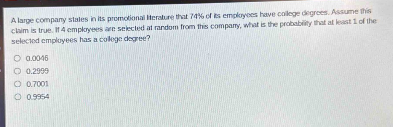 a large company states in its promotional literature that 74% of its employees have college degrees. assume this claim is true. if 4 employees are selected at random from this company, what is the probability that at least 1 of the selected employees has a college degree?\n0.0046\n0.2999\n0.7001\n0.9954