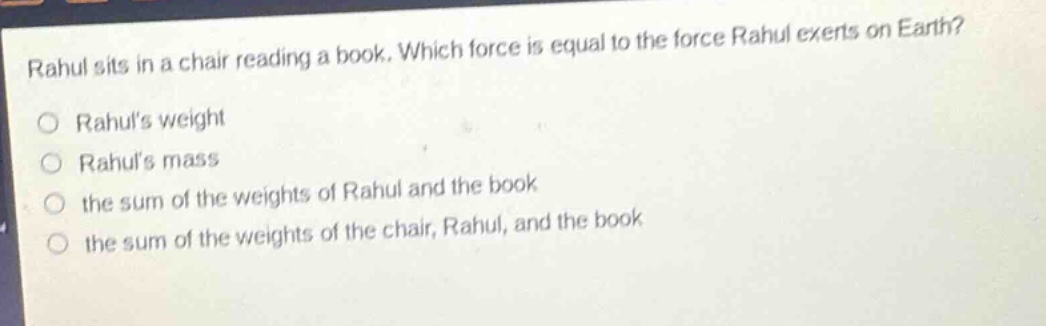 rahul sits in a chair reading a book. which force is equal to the force rahul exerts on earth?\nrahuls weight\nrahuls mass\nthe sum of the weights of rahul and the book\nthe sum of the weights of the chair, rahul, and the book