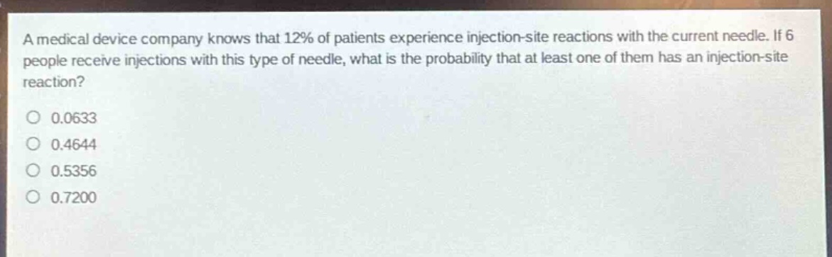 a medical device company knows that 12% of patients experience injection - site reactions with the current needle. if 6 people receive injections with this type of needle, what is the probability that at least one of them has an injection - site reaction?\n0.0633\n0.4644\n0.5356\n0.7200