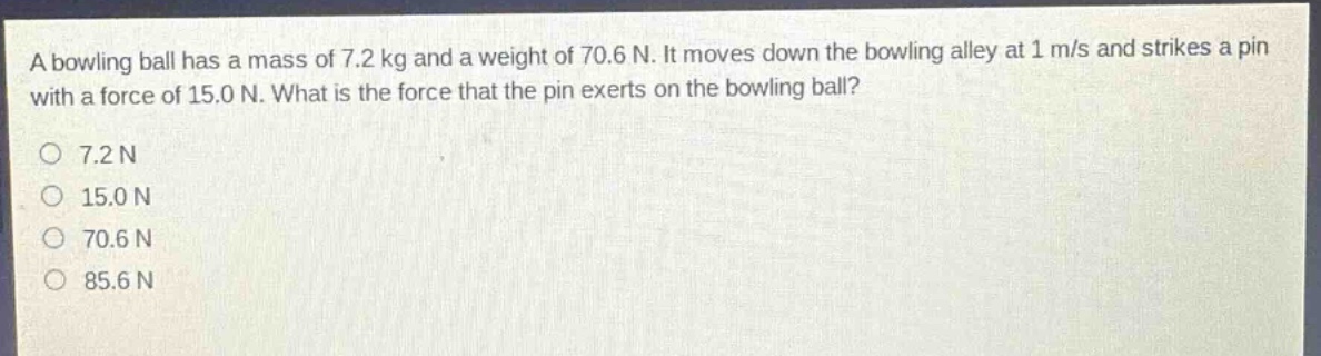 a bowling ball has a mass of 7.2 kg and a weight of 70.6 n. it moves down the bowling alley at 1 m/s and strikes a pin with a force of 15.0 n. what is the force that the pin exerts on the bowling ball?\n7.2 n\n15.0 n\n70.6 n\n85.6 n