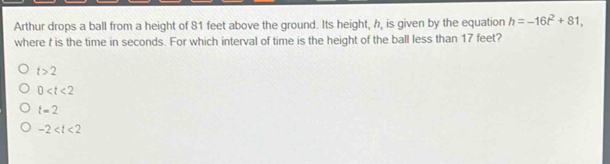 arthur drops a ball from a height of 81 feet above the ground. its height, h, is given by the equation h = -16t² + 81, where t is the time in seconds. for which interval of time is the height of the ball less than 17 feet?\no t>2\no 0<t<2\no t = 2\no -2<t<2