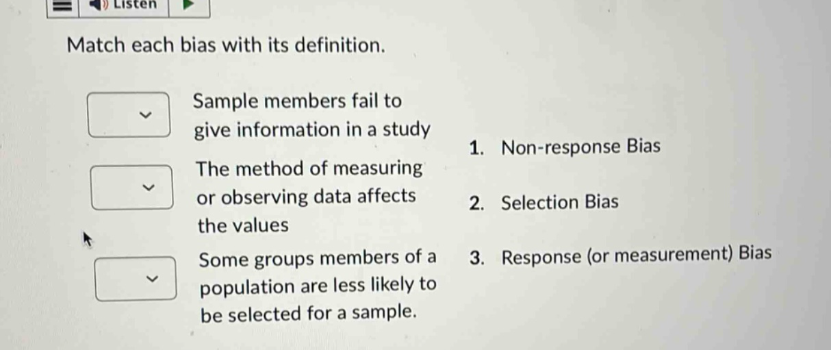 match each bias with its definition. sample members fail to give information in a study 1. non - response bias the method of measuring or observing data affects the values 2. selection bias some groups members of a population are less likely to be selected for a sample. 3. response (or measurement) bias