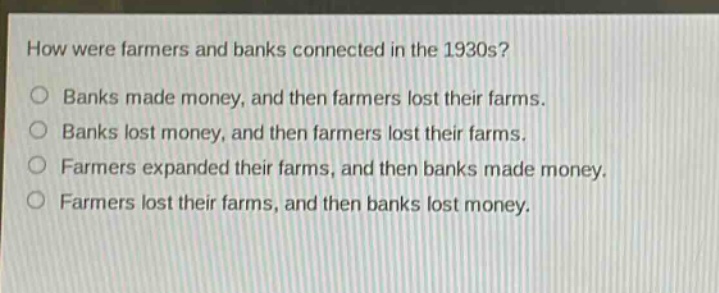 how were farmers and banks connected in the 1930s?\nbanks made money, and then farmers lost their farms.\nbanks lost money, and then farmers lost their farms.\nfarmers expanded their farms, and then banks made money.\nfarmers lost their farms, and then banks lost money.