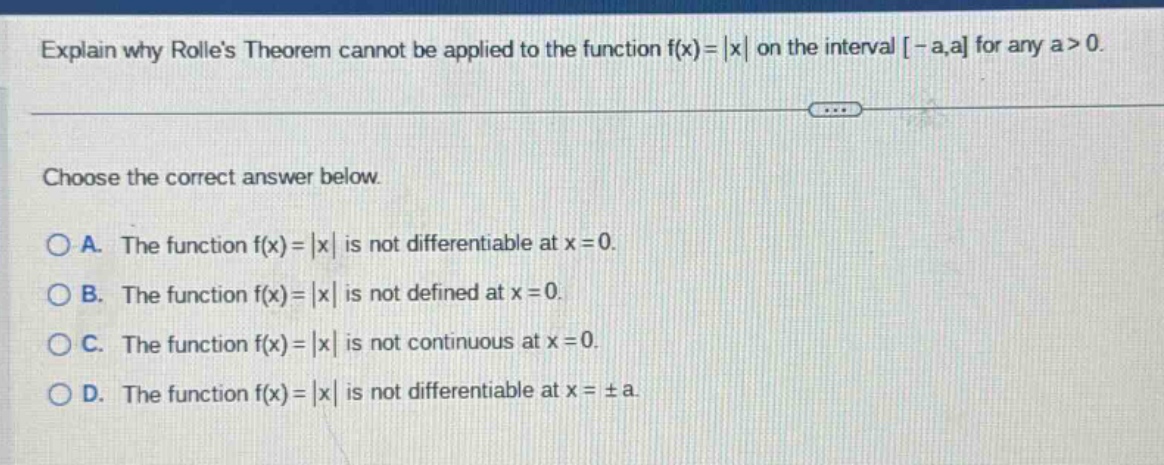 explain why rolles theorem cannot be applied to the function f(x)=|x| on the interval -a,a for any a>0. choose the correct answer below. a. the function f(x)=|x| is not differentiable at x = 0. b. the function f(x)=|x| is not defined at x = 0. c. the function f(x)=|x| is not continuous at x = 0. d. the function f(x)=|x| is not differentiable at x = ±a.