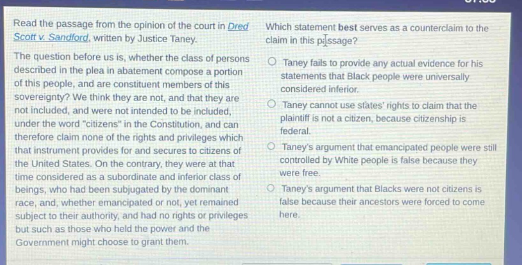 read the passage from the opinion of the court in dred scott v. sandford, written by justice taney. the question before us is, whether the class of persons described in the plea in abatement compose a portion of this people, and are constituent members of this sovereignty? we think they are not, and that they are not included, and were not intended to be included, under the word \citizens\ in the constitution, and can therefore claim none of the rights and privileges which that instrument provides for and secures to citizens of the united states. on the contrary, they were at that time considered as a subordinate and inferior class of beings, who had been subjugated by the dominant race, and, whether emancipated or not, yet remained subject to their authority, and had no rights or privileges but such as those who held the power and the government might choose to grant them. which statement best serves as a counter - claim to the claim in this passage? taney fails to provide any actual evidence for his statements that black people were universally considered inferior. taney cannot use states rights to claim that the plaintiff is not a citizen, because citizenship is federal. taneys argument that emancipated people were still controlled by white people is false because they were free. taneys argument that blacks were not citizens is false because their ancestors were forced to come here.