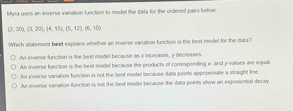 myra uses an inverse variation function to model the data for the ordered pairs below. (2, 30), (3, 20), (4, 15), (5, 12), (6, 10) which statement best explains whether an inverse variation function is the best model for the data? an inverse function is the best model because as x increases, y decreases. an inverse function is the best model because the products of corresponding x - and y - values are equal. an inverse variation function is not the best model because data points approximate a straight line. an inverse variation function is not the best model because the data points show an exponential decay.