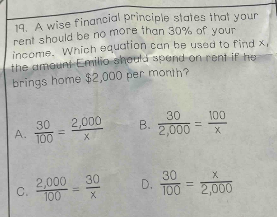 19. a wise financial principle states that your rent should be no more than 30% of your income. which equation can be used to find x, the amount emilio should spend on rent if he brings home $2,000 per month? a. 30/100 = 2,000/x b. 30/2,000 = 100/x c. 2,000/100 = 30/x d. 30/100 = x/2,000