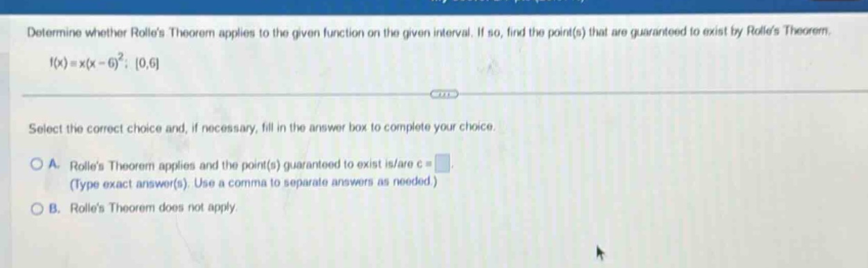 determine whether rolles theorem applies to the given function on the given interval. if so, find the point(s) that are guaranteed to exist by rolles theorem. f(x)=x(x - 6)^2; 0,6 select the correct choice and, if necessary, fill in the answer box to complete your choice. a. rolles theorem applies and the point(s) guaranteed to exist is/are c = (type exact answer(s). use a comma to separate answers as needed.) b. rolles theorem does not apply.