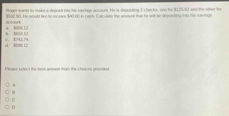 roger wants to make a deposit into his savings account. he is depositing 2 checks, one for $125.62 and the other for $532.50. he would like to receive $40.00 in cash. calculate the amount that he will be depositing into his savings account. a. $658.12 b. $618.12 c. $743.74 d. $698.12 please select the best answer from the choices provided
