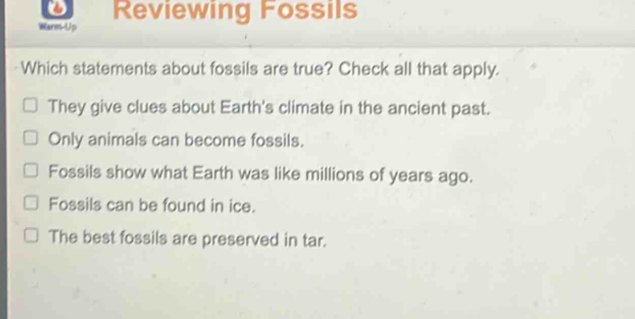 reviewing fossils which statements about fossils are true? check all that apply. they give clues about earths climate in the ancient past. only animals can become fossils. fossils show what earth was like millions of years ago. fossils can be found in ice. the best fossils are preserved in tar.