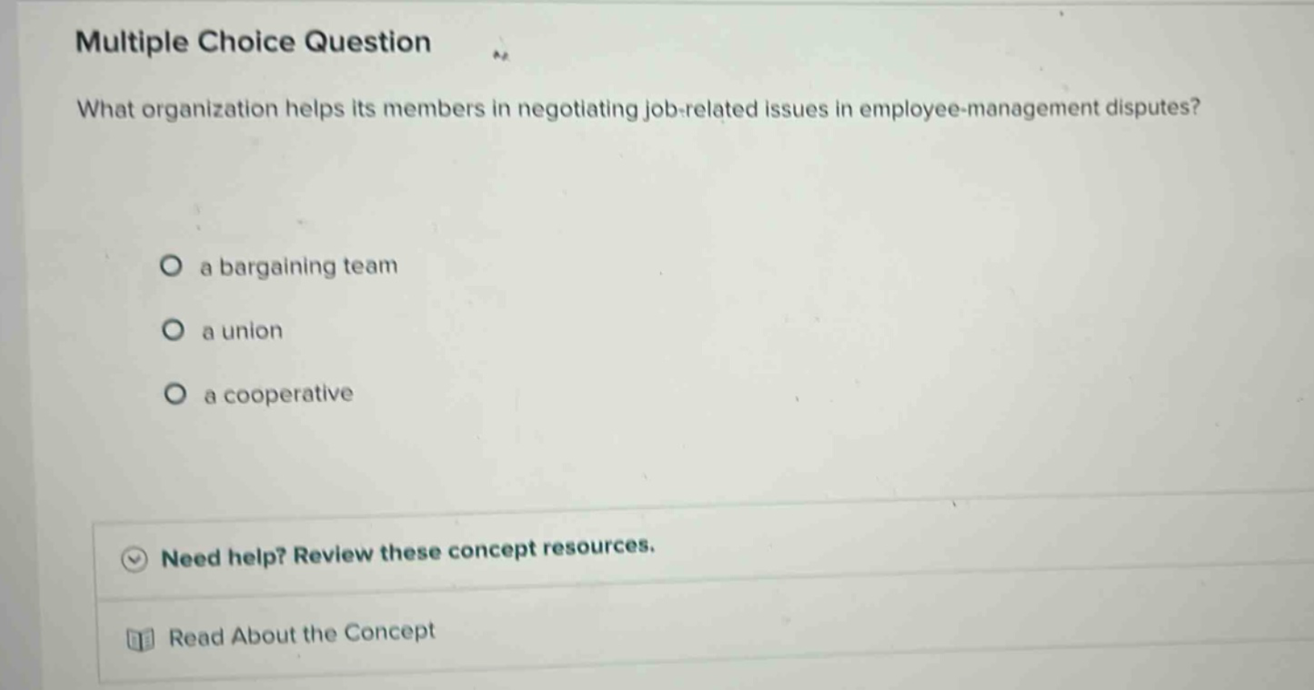 multiple choice question what organization helps its members in negotiating job - related issues in employee - management disputes? a bargaining team a union a cooperative need help? review these concept resources. read about the concept