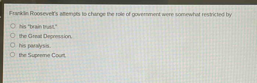 franklin roosevelts attempts to change the role of government were somewhat restricted by\n○ his \brain trust.\\n○ the great depression.\n○ his paralysis.\n○ the supreme court.