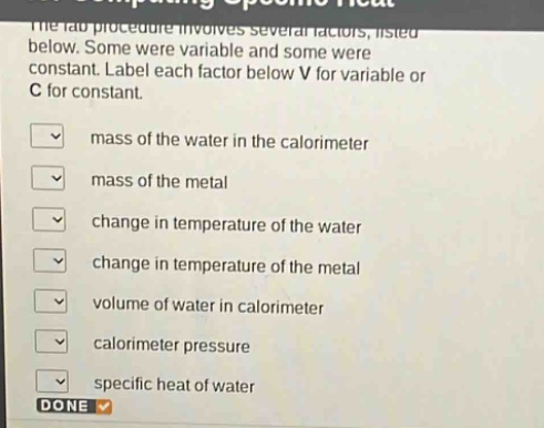 the lab procedure involves several factors, listed below. some were variable and some were constant. label each factor below v for variable or c for constant. mass of the water in the calorimeter mass of the metal change in temperature of the water change in temperature of the metal volume of water in calorimeter calorimeter pressure specific heat of water done