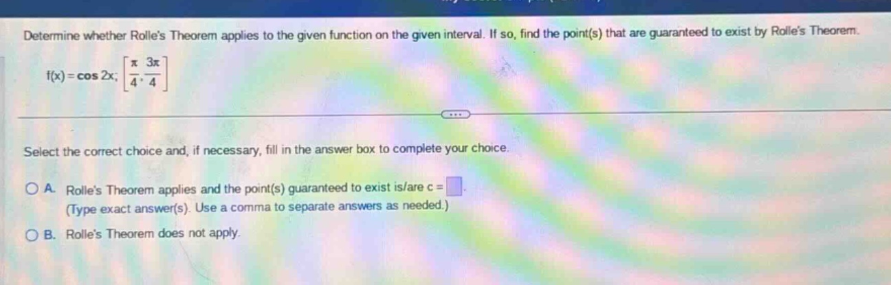 determine whether rolles theorem applies to the given function on the given interval. if so, find the point(s) that are guaranteed to exist by rolles theorem. f(x) = cos 2x; π/4, 3π/4 select the correct choice and, if necessary, fill in the answer box to complete your choice. a. rolles theorem applies and the point(s) guaranteed to exist is/are c = (type exact answer(s). use a comma to separate answers as needed.) b. rolles theorem does not apply.