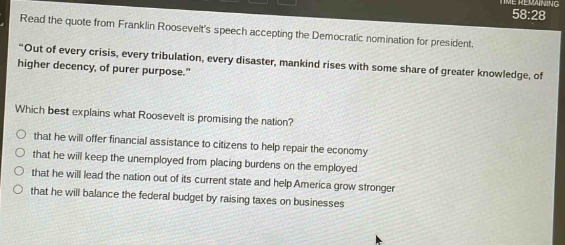 read the quote from franklin roosevelts speech accepting the democratic nomination for president. \out of every crisis, every tribulation, every disaster, mankind rises with some share of greater knowledge, of higher decency, of purer purpose.\ which best explains what roosevelt is promising the nation? that he will offer financial assistance to citizens to help repair the economy that he will keep the unemployed from placing burdens on the employed that he will lead the nation out of its current state and help america grow stronger that he will balance the federal budget by raising taxes on businesses