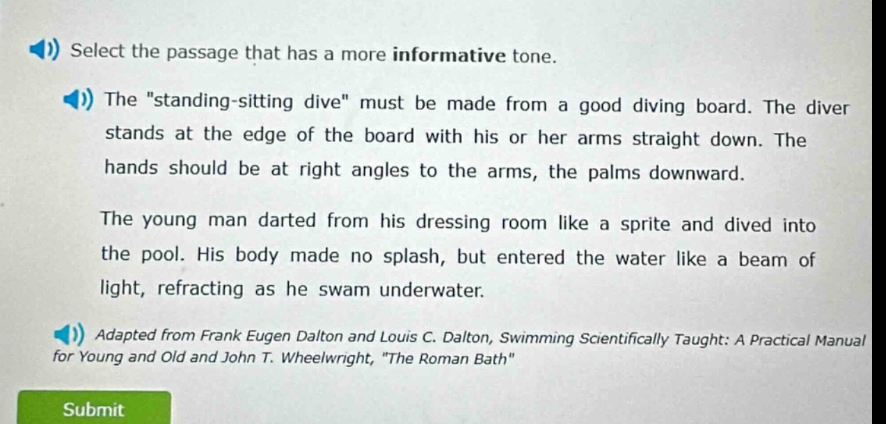 select the passage that has a more informative tone. the \standing - sitting dive\ must be made from a good diving board. the diver stands at the edge of the board with his or her arms straight down. the hands should be at right angles to the arms, the palms downward. the young man darted from his dressing room like a sprite and dived into the pool. his body made no splash, but entered the water like a beam of light, refracting as he swam underwater. adapted from frank eugen dalton and louis c. dalton, swimming scientifically taught: a practical manual for young and old and john t. wheelwright, \the roman bath\