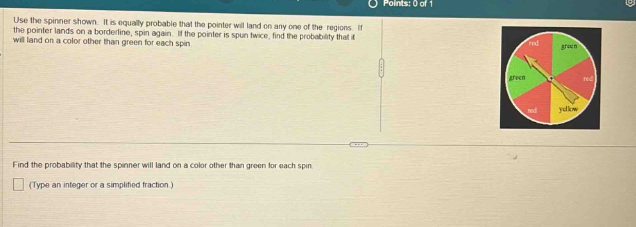 use the spinner shown. it is equally probable that the pointer will land on any one of the regions. if the pointer lands on a borderline, spin again. if the pointer is spun twice, find the probability that it will land on a color other than green for each spin. find the probability that the spinner will land on a color other than green for each spin. (type an integer or a simplified fraction.)