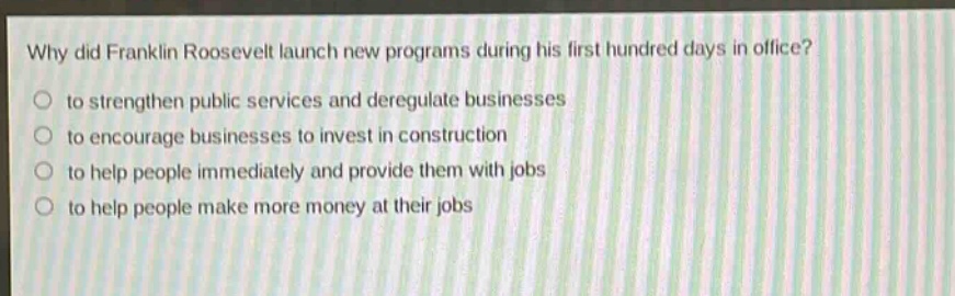 why did franklin roosevelt launch new programs during his first hundred days in office?\n to strengthen public services and deregulate businesses\n to encourage businesses to invest in construction\n to help people immediately and provide them with jobs\n to help people make more money at their jobs