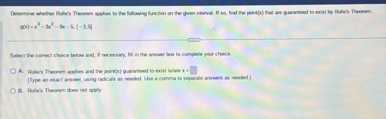 determine whether rolles theorem applies to the following function on the given interval. if so, find the point(s) that are guaranteed to exist by rolles theorem. g(x)=x^3 - 3x^2 - 9x - 5; -1,5 select the correct choice below and, if necessary, fill in the answer box to complete your choice. a. rolles theorem applies and the point(s) guaranteed to exist is/are x = (type an exact answer, using radicals as needed. use a comma to separate answers as needed.) b. rolles theorem does not apply.